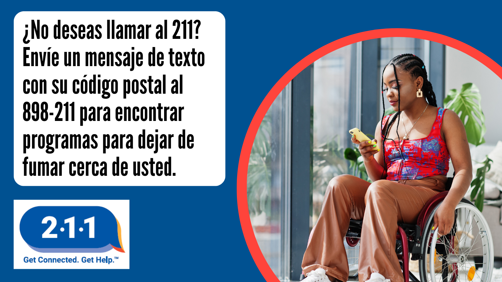 ¿No deseas llamar al 211? Envíe un mensaje de texto con su código postal al 898-211 para encontrar programas para dejar de fumar cerca de usted. 2-1-1